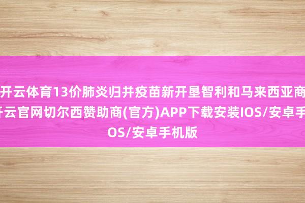开云体育13价肺炎归并疫苗新开垦智利和马来西亚商场-开云官网切尔西赞助商(官方)APP下载安装IOS/安卓手机版