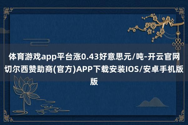体育游戏app平台涨0.43好意思元/吨-开云官网切尔西赞助商(官方)APP下载安装IOS/安卓手机版