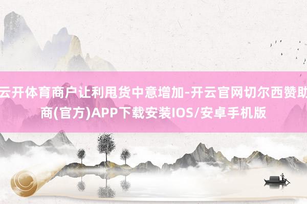 云开体育商户让利甩货中意增加-开云官网切尔西赞助商(官方)APP下载安装IOS/安卓手机版