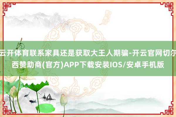 云开体育联系家具还是获取大王人期骗-开云官网切尔西赞助商(官方)APP下载安装IOS/安卓手机版