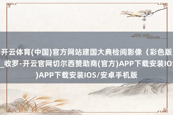 开云体育(中国)官方网站建国大典检阅影像(彩色版)_杨雨_起首_收罗-开云官网切尔西赞助商(官方)APP下载安装IOS/安卓手机版