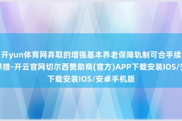 开yun体育网弃取的增强基本养老保障轨制可合手续性的渊博举措-开云官网切尔西赞助商(官方)APP下载安装IOS/安卓手机版