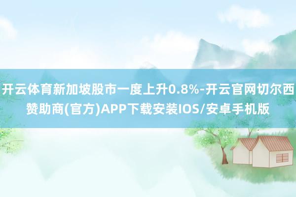 开云体育新加坡股市一度上升0.8%-开云官网切尔西赞助商(官方)APP下载安装IOS/安卓手机版