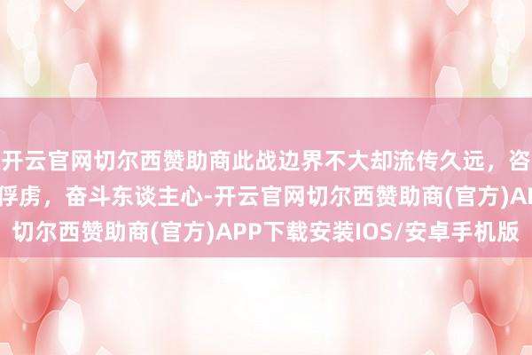 开云官网切尔西赞助商此战边界不大却流传久远，咨询长亲手收拢第一个俘虏，奋斗东谈主心-开云官网切尔西赞助商(官方)APP下载安装IOS/安卓手机版