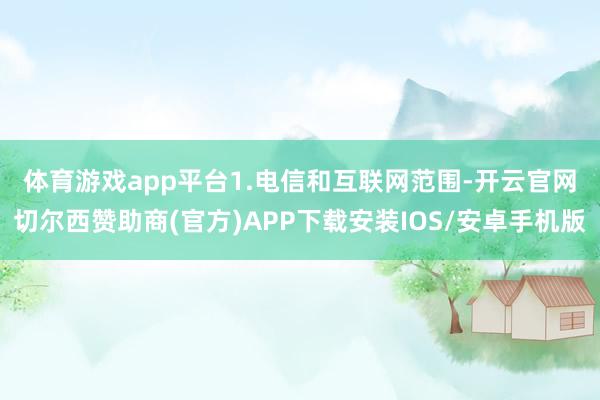 体育游戏app平台　　1.电信和互联网范围-开云官网切尔西赞助商(官方)APP下载安装IOS/安卓手机版