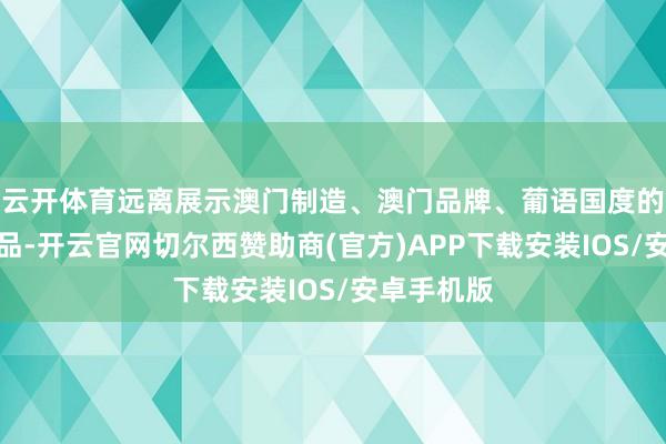 云开体育远离展示澳门制造、澳门品牌、葡语国度的食物及饮品-开云官网切尔西赞助商(官方)APP下载安装IOS/安卓手机版