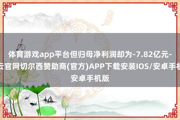 体育游戏app平台但归母净利润却为-7.82亿元-开云官网切尔西赞助商(官方)APP下载安装IOS/安卓手机版