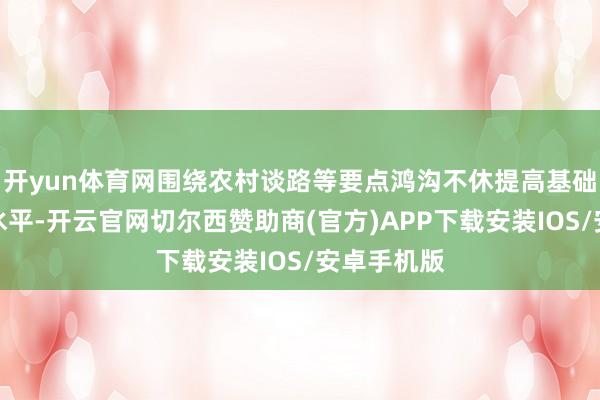 开yun体育网围绕农村谈路等要点鸿沟不休提高基础范例成立水平-开云官网切尔西赞助商(官方)APP下载安装IOS/安卓手机版