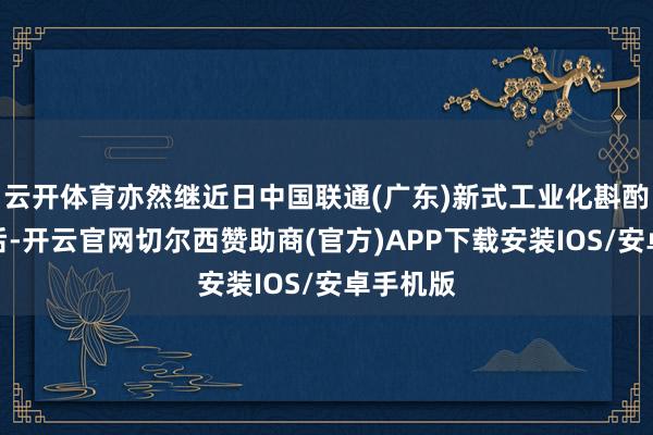 云开体育亦然继近日中国联通(广东)新式工业化斟酌院成立后-开云官网切尔西赞助商(官方)APP下载安装IOS/安卓手机版