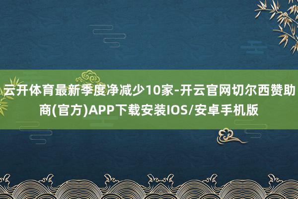 云开体育最新季度净减少10家-开云官网切尔西赞助商(官方)APP下载安装IOS/安卓手机版