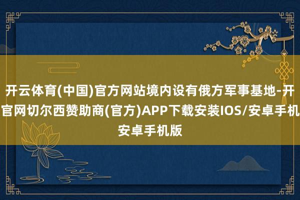 开云体育(中国)官方网站境内设有俄方军事基地-开云官网切尔西赞助商(官方)APP下载安装IOS/安卓手机版