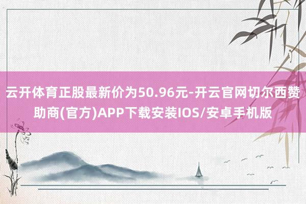 云开体育正股最新价为50.96元-开云官网切尔西赞助商(官方)APP下载安装IOS/安卓手机版