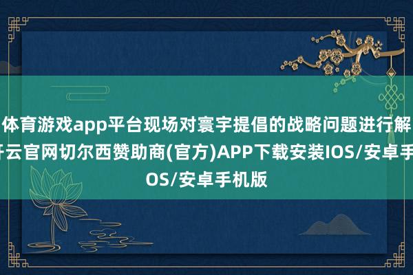 体育游戏app平台现场对寰宇提倡的战略问题进行解答-开云官网切尔西赞助商(官方)APP下载安装IOS/安卓手机版