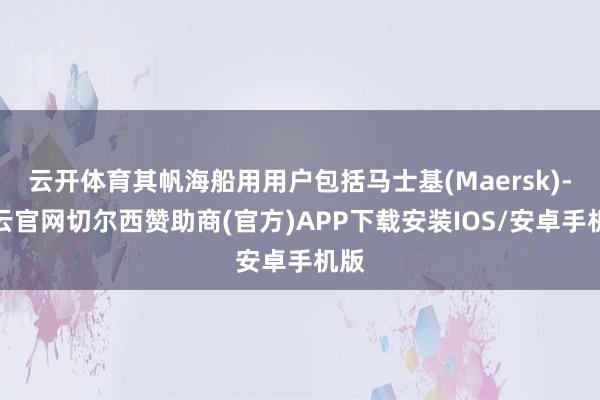 云开体育其帆海船用用户包括马士基(Maersk)-开云官网切尔西赞助商(官方)APP下载安装IOS/安卓手机版