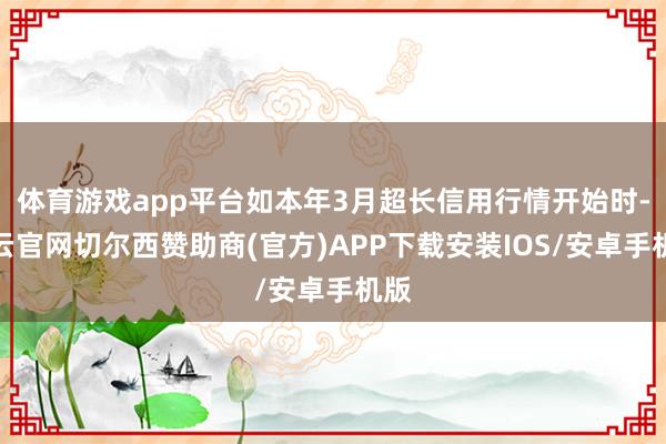 体育游戏app平台如本年3月超长信用行情开始时-开云官网切尔西赞助商(官方)APP下载安装IOS/安卓手机版