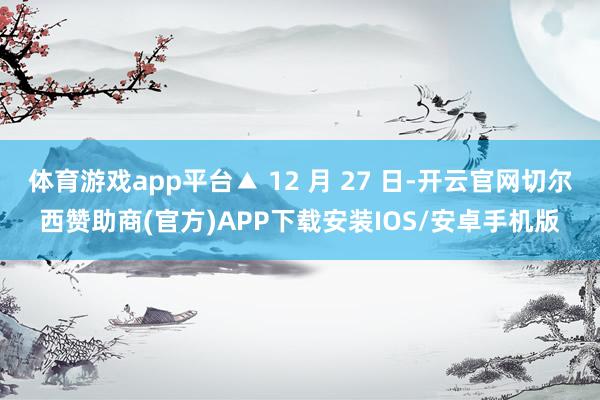 体育游戏app平台▲ 12 月 27 日-开云官网切尔西赞助商(官方)APP下载安装IOS/安卓手机版