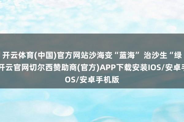 开云体育(中国)官方网站沙海变“蓝海” 治沙生“绿能”-开云官网切尔西赞助商(官方)APP下载安装IOS/安卓手机版