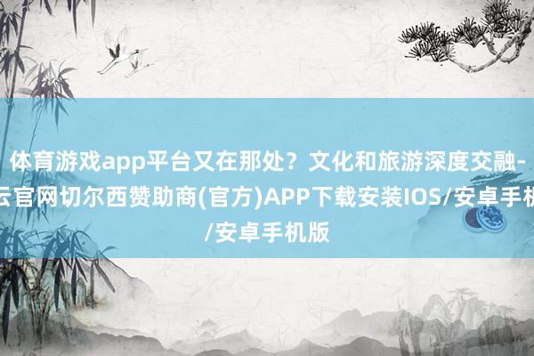 体育游戏app平台又在那处？文化和旅游深度交融-开云官网切尔西赞助商(官方)APP下载安装IOS/安卓手机版