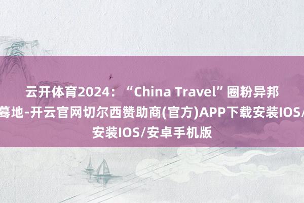 云开体育2024：“China Travel”圈粉异邦旅客的那些蓦地-开云官网切尔西赞助商(官方)APP下载安装IOS/安卓手机版