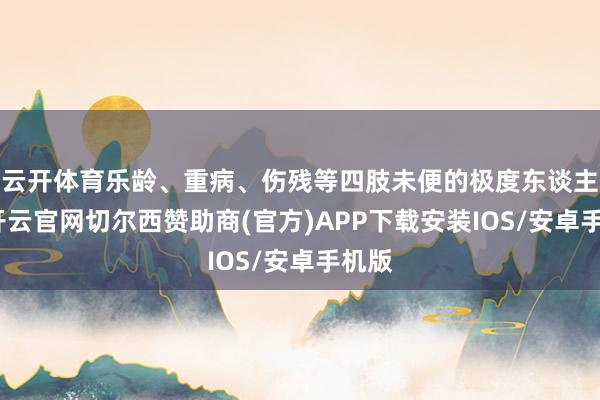 云开体育乐龄、重病、伤残等四肢未便的极度东谈主员-开云官网切尔西赞助商(官方)APP下载安装IOS/安卓手机版