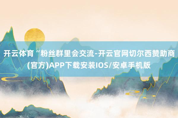 开云体育 “粉丝群里会交流-开云官网切尔西赞助商(官方)APP下载安装IOS/安卓手机版