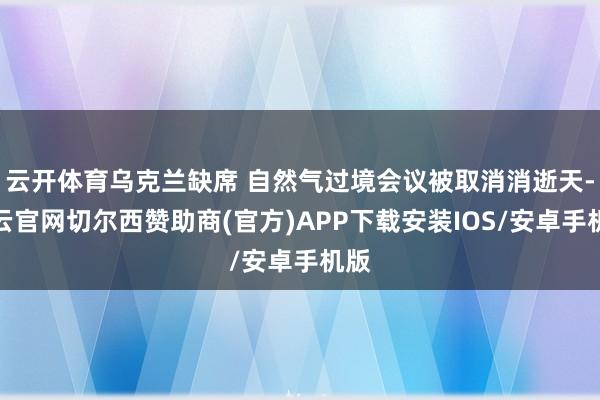 云开体育乌克兰缺席 自然气过境会议被取消消逝天-开云官网切尔西赞助商(官方)APP下载安装IOS/安卓手机版