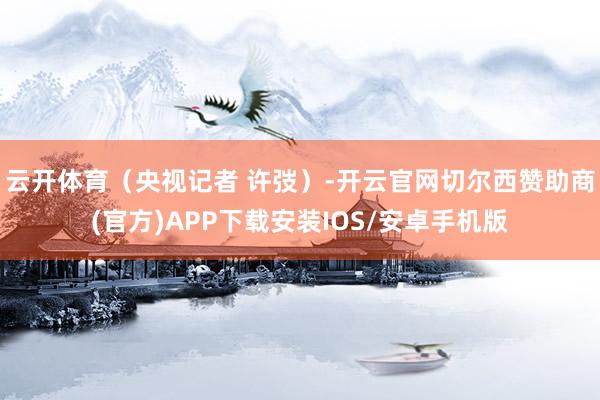 云开体育（央视记者 许弢）-开云官网切尔西赞助商(官方)APP下载安装IOS/安卓手机版
