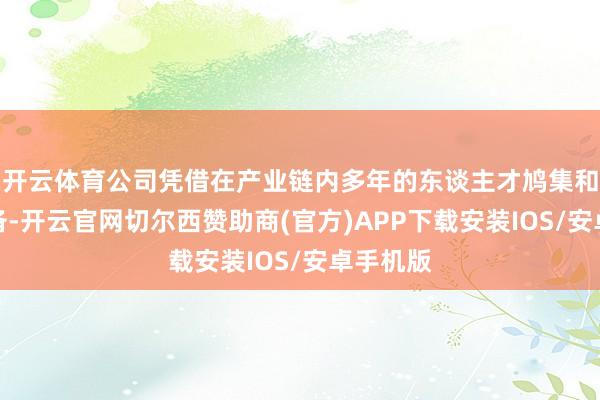 开云体育公司凭借在产业链内多年的东谈主才鸠集和本领储备-开云官网切尔西赞助商(官方)APP下载安装IOS/安卓手机版
