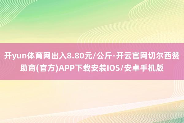 开yun体育网出入8.80元/公斤-开云官网切尔西赞助商(官方)APP下载安装IOS/安卓手机版
