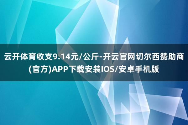 云开体育收支9.14元/公斤-开云官网切尔西赞助商(官方)APP下载安装IOS/安卓手机版