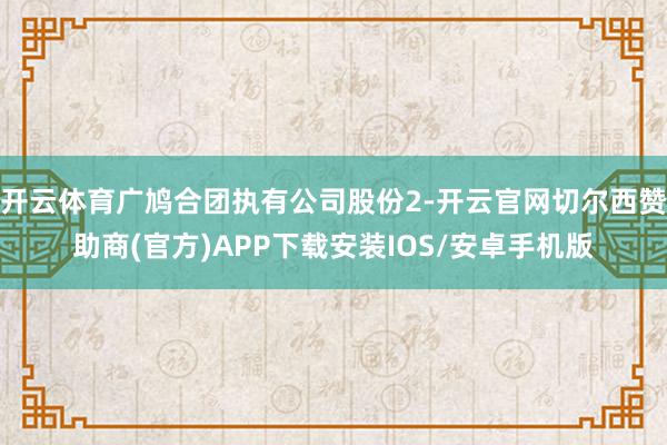 开云体育广鸠合团执有公司股份2-开云官网切尔西赞助商(官方)APP下载安装IOS/安卓手机版