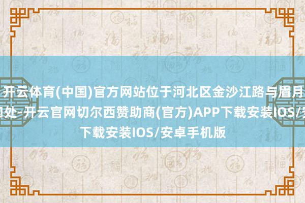 开云体育(中国)官方网站位于河北区金沙江路与眉月河说念交口处-开云官网切尔西赞助商(官方)APP下载安装IOS/安卓手机版