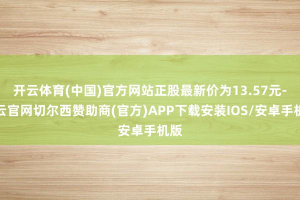 开云体育(中国)官方网站正股最新价为13.57元-开云官网切尔西赞助商(官方)APP下载安装IOS/安卓手机版