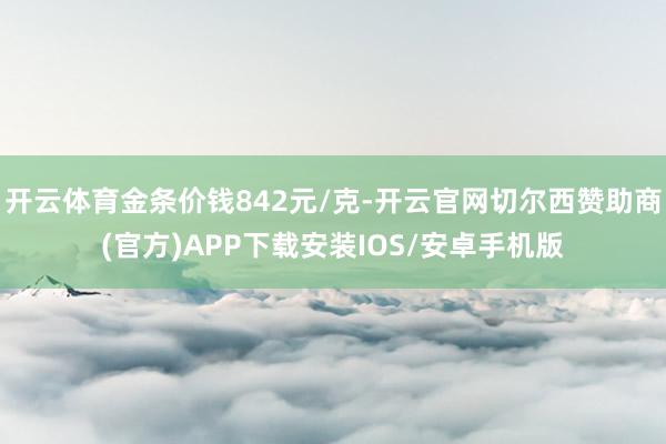 开云体育金条价钱842元/克-开云官网切尔西赞助商(官方)APP下载安装IOS/安卓手机版