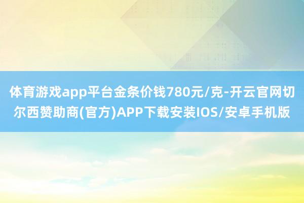 体育游戏app平台金条价钱780元/克-开云官网切尔西赞助商(官方)APP下载安装IOS/安卓手机版
