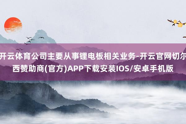 开云体育公司主要从事锂电板相关业务-开云官网切尔西赞助商(官方)APP下载安装IOS/安卓手机版