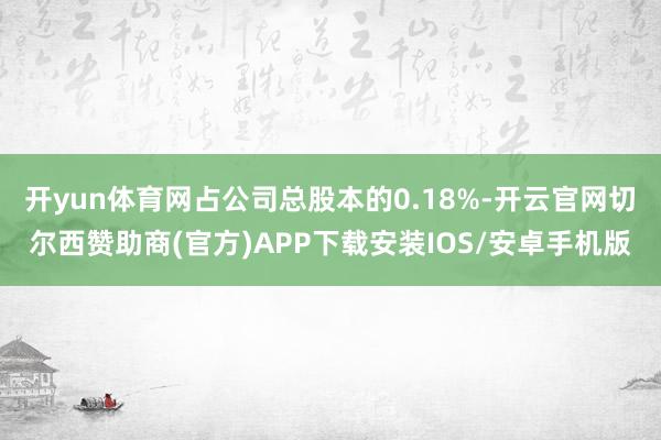 开yun体育网占公司总股本的0.18%-开云官网切尔西赞助商(官方)APP下载安装IOS/安卓手机版