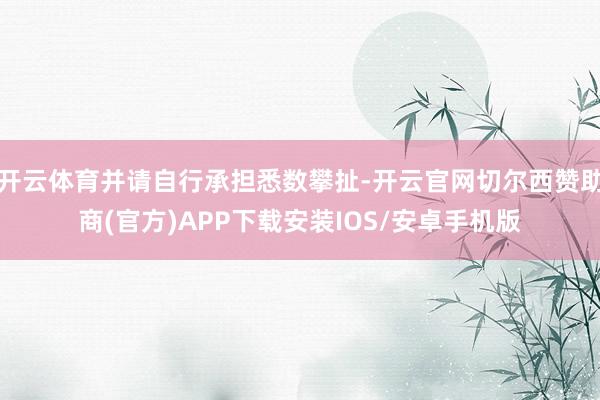 开云体育并请自行承担悉数攀扯-开云官网切尔西赞助商(官方)APP下载安装IOS/安卓手机版