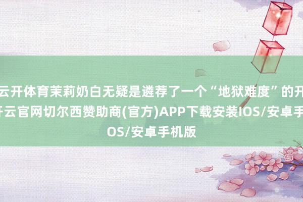 云开体育茉莉奶白无疑是遴荐了一个“地狱难度”的开局-开云官网切尔西赞助商(官方)APP下载安装IOS/安卓手机版