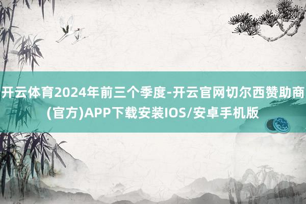 开云体育2024年前三个季度-开云官网切尔西赞助商(官方)APP下载安装IOS/安卓手机版