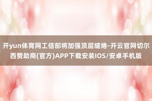 开yun体育网工信部将加强顶层缱绻-开云官网切尔西赞助商(官方)APP下载安装IOS/安卓手机版