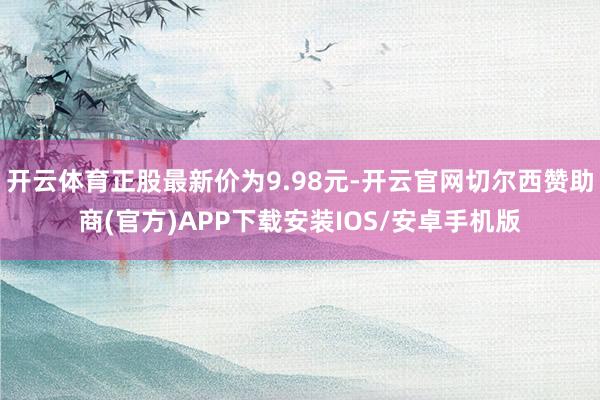 开云体育正股最新价为9.98元-开云官网切尔西赞助商(官方)APP下载安装IOS/安卓手机版