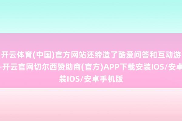 开云体育(中国)官方网站还缔造了酷爱问答和互动游戏本事-开云官网切尔西赞助商(官方)APP下载安装IOS/安卓手机版