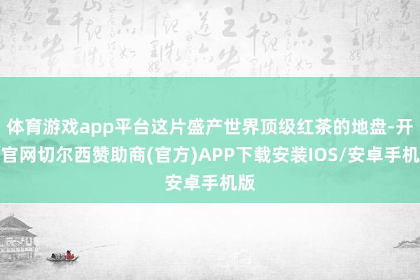体育游戏app平台这片盛产世界顶级红茶的地盘-开云官网切尔西赞助商(官方)APP下载安装IOS/安卓手机版