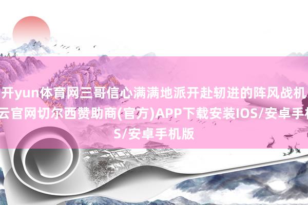 开yun体育网三哥信心满满地派开赴轫进的阵风战机-开云官网切尔西赞助商(官方)APP下载安装IOS/安卓手机版