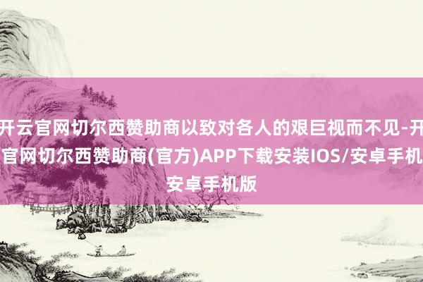 开云官网切尔西赞助商以致对各人的艰巨视而不见-开云官网切尔西赞助商(官方)APP下载安装IOS/安卓手机版