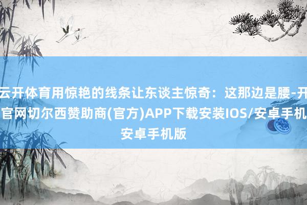 云开体育用惊艳的线条让东谈主惊奇:这那边是腰-开云官网切尔西赞助商(官方)APP下载安装IOS/安卓手机版