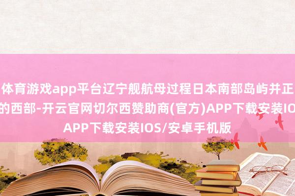 体育游戏app平台辽宁舰航母过程日本南部岛屿并正在驶向太平洋的西部-开云官网切尔西赞助商(官方)APP下载安装IOS/安卓手机版