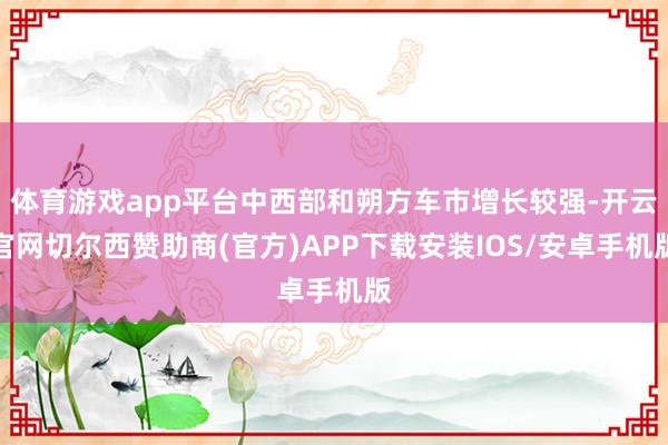 体育游戏app平台中西部和朔方车市增长较强-开云官网切尔西赞助商(官方)APP下载安装IOS/安卓手机版
