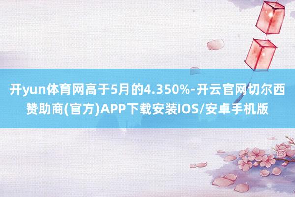 开yun体育网高于5月的4.350%-开云官网切尔西赞助商(官方)APP下载安装IOS/安卓手机版